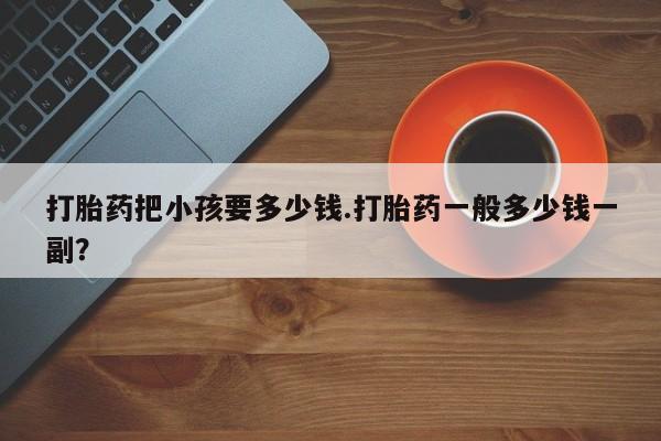 堕胎药购买微信打胎药把小孩要多少钱.打胎药一般多少钱一副？