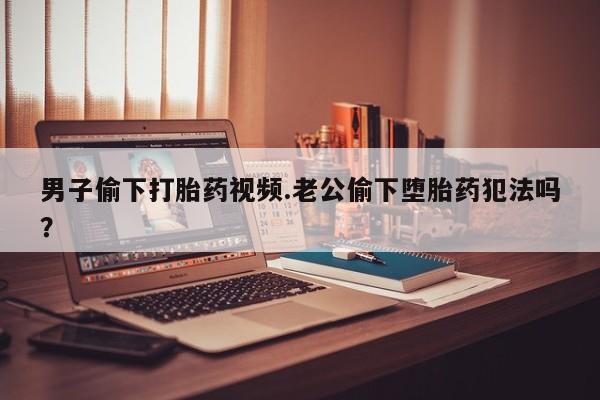 堕胎药购买微信男子偷下打胎药视频.老公偷下堕胎药犯法吗？