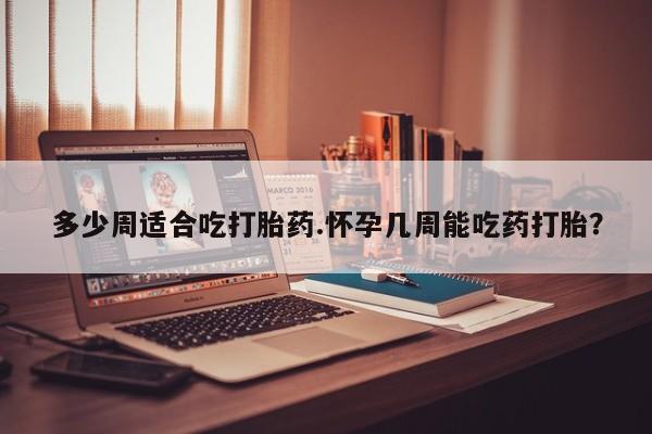 堕胎药购买微信多少周适合吃打胎药.怀孕几周能吃药打胎？