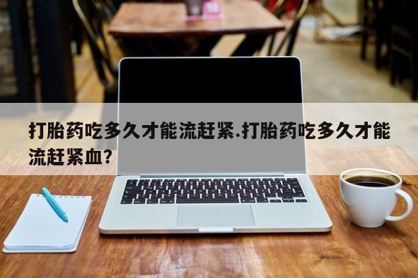 堕胎药购买微信打胎药吃多久才能流赶紧.打胎药吃多久才能流赶紧血？