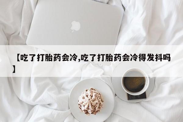堕胎药购买微信【吃了打胎药会冷,吃了打胎药会冷得发抖吗】