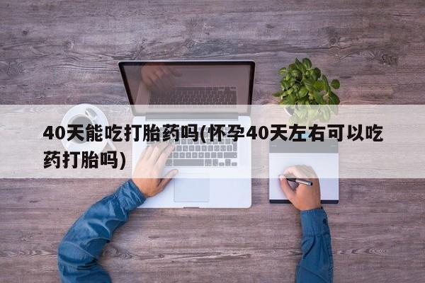 堕胎药购买微信40天能吃打胎药吗(怀孕40天左右可以吃药打胎吗)