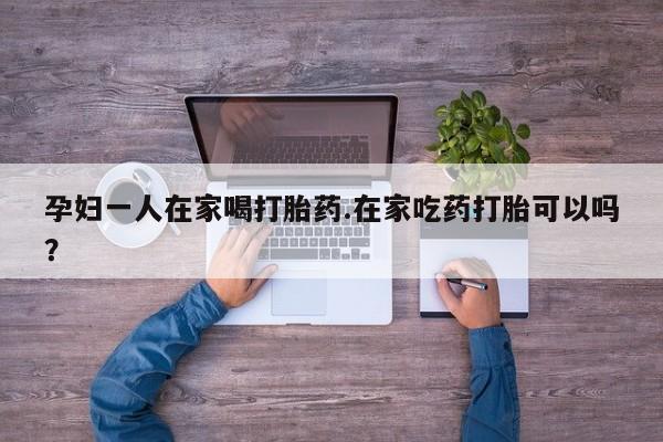 堕胎药购买微信孕妇一人在家喝打胎药.在家吃药打胎可以吗？