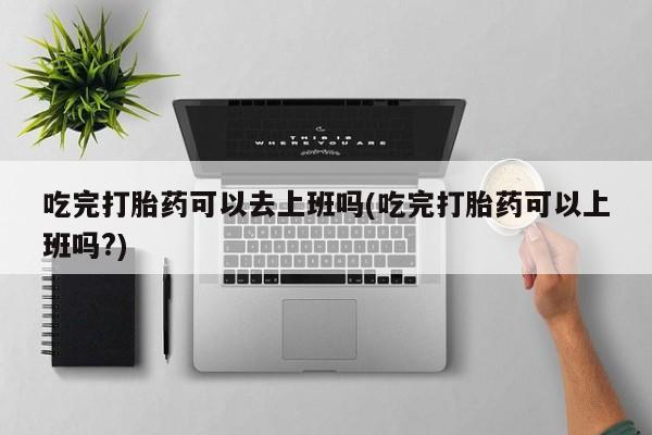 堕胎药购买微信吃完打胎药可以去上班吗(吃完打胎药可以上班吗?)