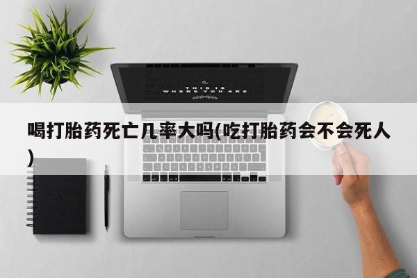 堕胎药购买微信喝打胎药死亡几率大吗(吃打胎药会不会死人)