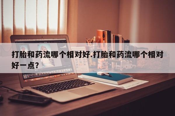 堕胎药购买微信打胎和药流哪个相对好.打胎和药流哪个相对好一点？