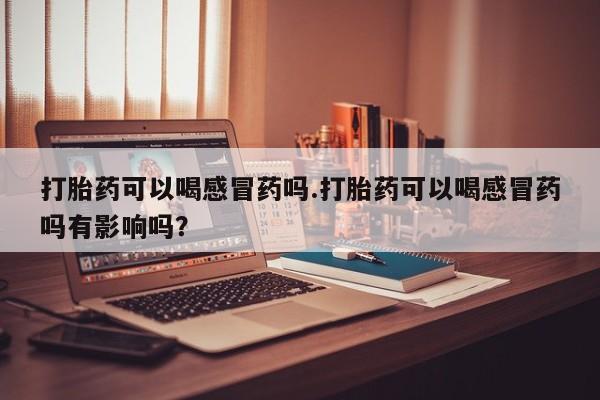 堕胎药购买微信打胎药可以喝感冒药吗.打胎药可以喝感冒药吗有影响吗？