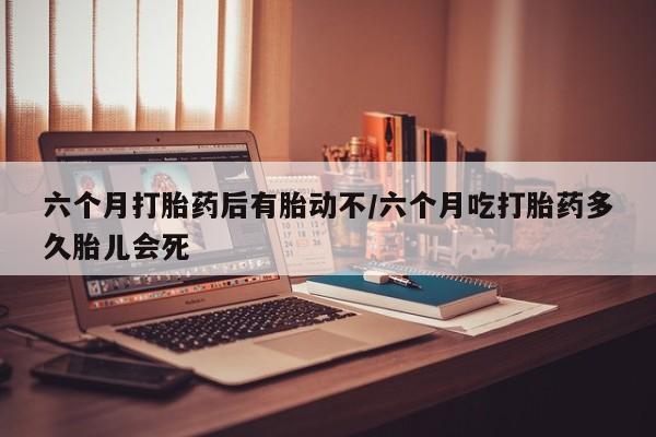 堕胎药购买微信六个月打胎药后有胎动不/六个月吃打胎药多久胎儿会死