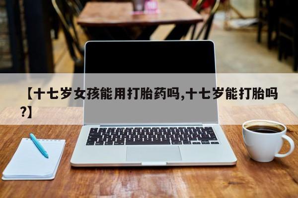 堕胎药购买微信【十七岁女孩能用打胎药吗,十七岁能打胎吗?】
