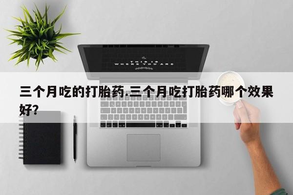 堕胎药购买微信三个月吃的打胎药.三个月吃打胎药哪个效果好？