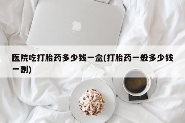 堕胎药购买微信医院吃打胎药多少钱一盒(打胎药一般多少钱一副)