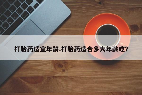 堕胎药购买微信打胎药适宜年龄.打胎药适合多大年龄吃？