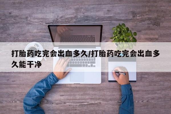 堕胎药购买微信打胎药吃完会出血多久/打胎药吃完会出血多久能干净