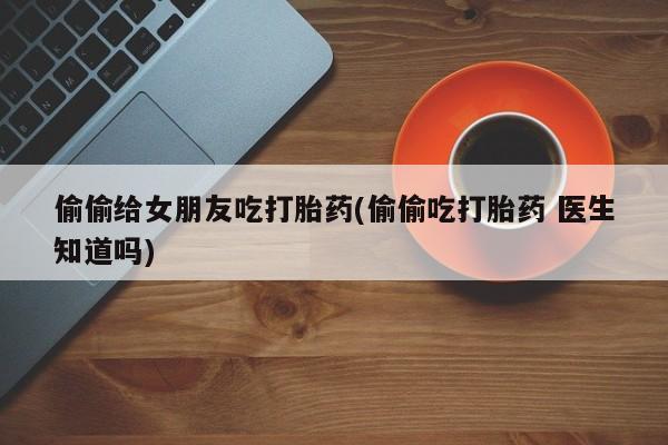 堕胎药购买微信偷偷给女朋友吃打胎药(偷偷吃打胎药 医生知道吗)