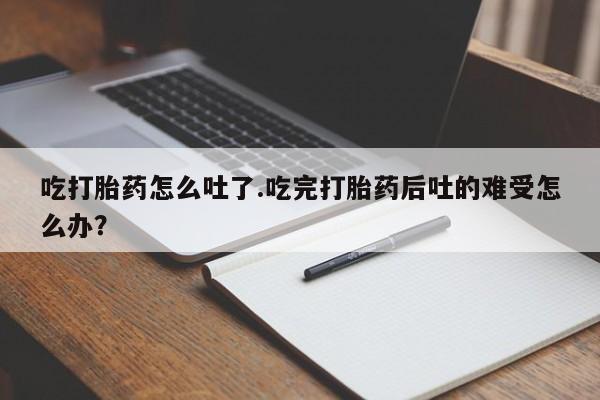 堕胎药购买微信吃打胎药怎么吐了.吃完打胎药后吐的难受怎么办？