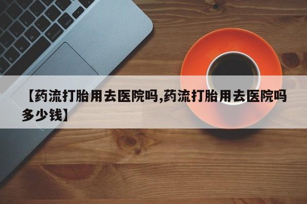 堕胎药购买微信【药流打胎用去医院吗,药流打胎用去医院吗多少钱】
