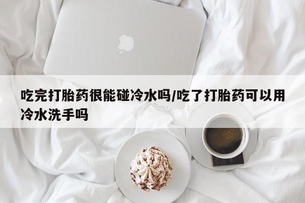 堕胎药购买微信吃完打胎药很能碰冷水吗/吃了打胎药可以用冷水洗手吗