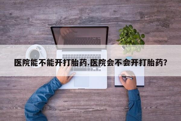 堕胎药购买微信医院能不能开打胎药.医院会不会开打胎药？