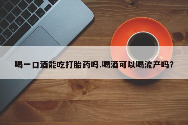堕胎药购买微信喝一口酒能吃打胎药吗.喝酒可以喝流产吗？