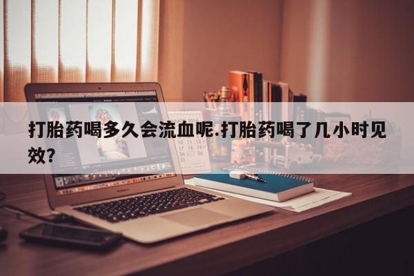堕胎药购买微信打胎药喝多久会流血呢.打胎药喝了几小时见效？