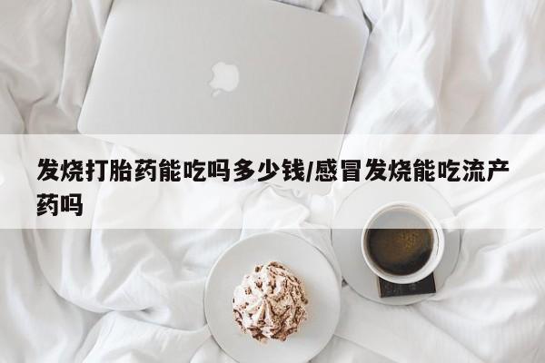 堕胎药购买微信发烧打胎药能吃吗多少钱/感冒发烧能吃流产药吗