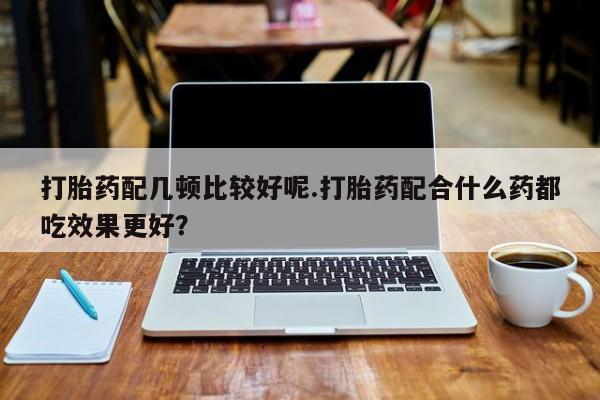 堕胎药购买微信打胎药配几顿比较好呢.打胎药配合什么药都吃效果更好？