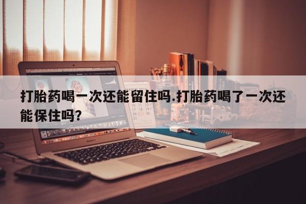 堕胎药购买微信打胎药喝一次还能留住吗.打胎药喝了一次还能保住吗？