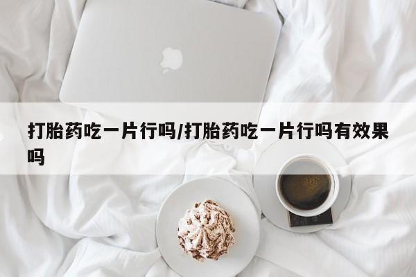 堕胎药购买微信打胎药吃一片行吗/打胎药吃一片行吗有效果吗