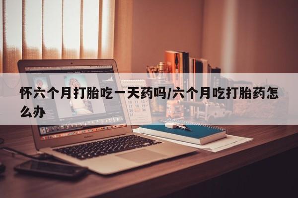 堕胎药购买微信怀六个月打胎吃一天药吗/六个月吃打胎药怎么办