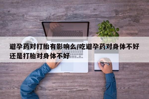堕胎药购买微信避孕药对打胎有影响么/吃避孕药对身体不好还是打胎对身体不好