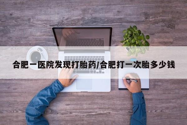 堕胎药购买微信合肥一医院发现打胎药/合肥打一次胎多少钱