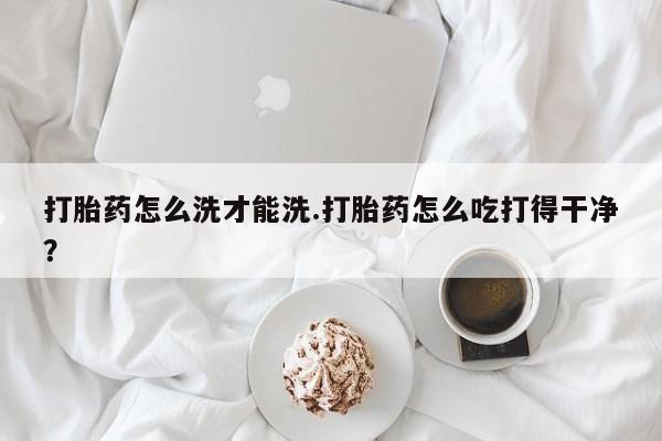堕胎药购买微信打胎药怎么洗才能洗.打胎药怎么吃打得干净？
