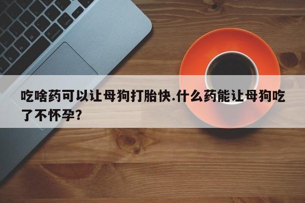 堕胎药购买微信吃啥药可以让母狗打胎快.什么药能让母狗吃了不怀孕？
