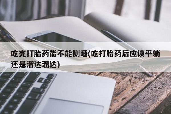 堕胎药购买微信吃完打胎药能不能侧睡(吃打胎药后应该平躺还是溜达溜达)