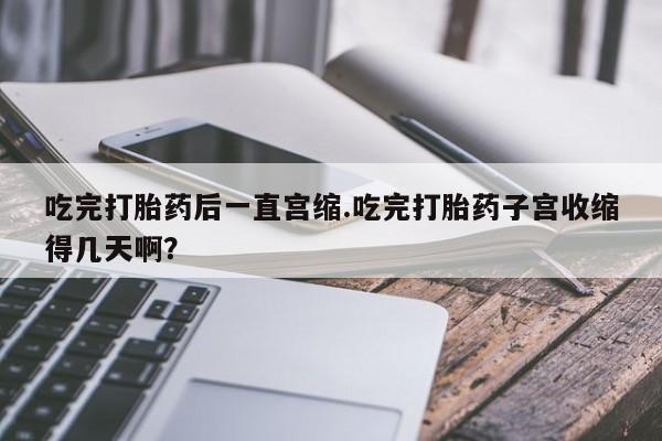 堕胎药购买微信吃完打胎药后一直宫缩.吃完打胎药子宫收缩得几天啊？